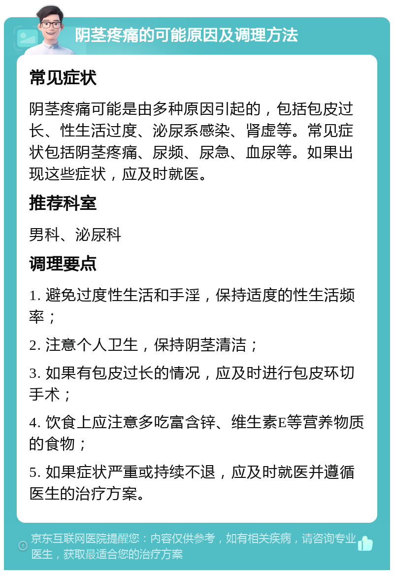 阴茎疼痛的可能原因及调理方法 常见症状 阴茎疼痛可能是由多种原因引起的，包括包皮过长、性生活过度、泌尿系感染、肾虚等。常见症状包括阴茎疼痛、尿频、尿急、血尿等。如果出现这些症状，应及时就医。 推荐科室 男科、泌尿科 调理要点 1. 避免过度性生活和手淫，保持适度的性生活频率； 2. 注意个人卫生，保持阴茎清洁； 3. 如果有包皮过长的情况，应及时进行包皮环切手术； 4. 饮食上应注意多吃富含锌、维生素E等营养物质的食物； 5. 如果症状严重或持续不退，应及时就医并遵循医生的治疗方案。