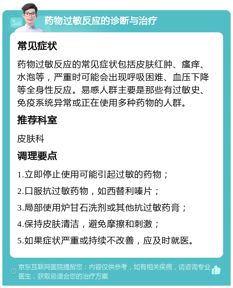 药物过敏反应的诊断与治疗 常见症状 药物过敏反应的常见症状包括皮肤红肿、瘙痒、水泡等，严重时可能会出现呼吸困难、血压下降等全身性反应。易感人群主要是那些有过敏史、免疫系统异常或正在使用多种药物的人群。 推荐科室 皮肤科 调理要点 1.立即停止使用可能引起过敏的药物； 2.口服抗过敏药物，如西替利嗪片； 3.局部使用炉甘石洗剂或其他抗过敏药膏； 4.保持皮肤清洁，避免摩擦和刺激； 5.如果症状严重或持续不改善，应及时就医。