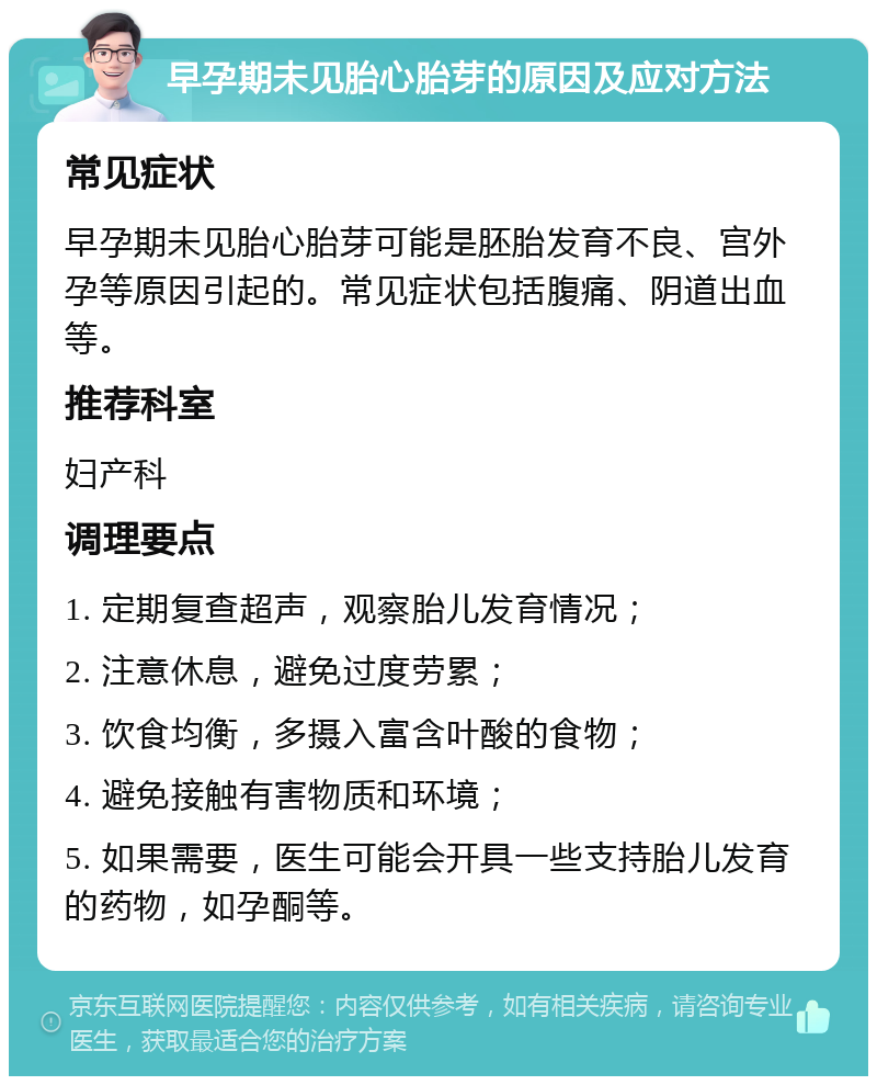 早孕期未见胎心胎芽的原因及应对方法 常见症状 早孕期未见胎心胎芽可能是胚胎发育不良、宫外孕等原因引起的。常见症状包括腹痛、阴道出血等。 推荐科室 妇产科 调理要点 1. 定期复查超声，观察胎儿发育情况； 2. 注意休息，避免过度劳累； 3. 饮食均衡，多摄入富含叶酸的食物； 4. 避免接触有害物质和环境； 5. 如果需要，医生可能会开具一些支持胎儿发育的药物，如孕酮等。