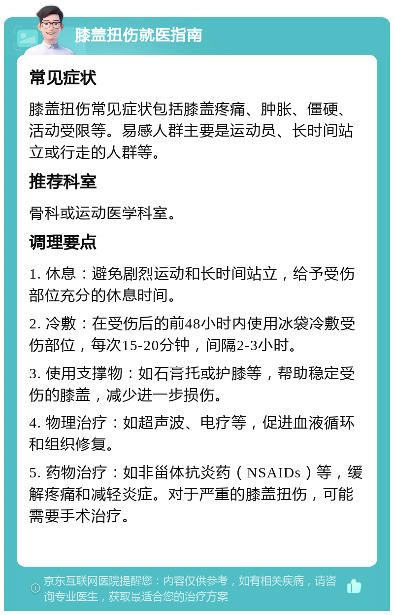 膝盖扭伤就医指南 常见症状 膝盖扭伤常见症状包括膝盖疼痛、肿胀、僵硬、活动受限等。易感人群主要是运动员、长时间站立或行走的人群等。 推荐科室 骨科或运动医学科室。 调理要点 1. 休息：避免剧烈运动和长时间站立，给予受伤部位充分的休息时间。 2. 冷敷：在受伤后的前48小时内使用冰袋冷敷受伤部位，每次15-20分钟，间隔2-3小时。 3. 使用支撑物：如石膏托或护膝等，帮助稳定受伤的膝盖，减少进一步损伤。 4. 物理治疗：如超声波、电疗等，促进血液循环和组织修复。 5. 药物治疗：如非甾体抗炎药（NSAIDs）等，缓解疼痛和减轻炎症。对于严重的膝盖扭伤，可能需要手术治疗。