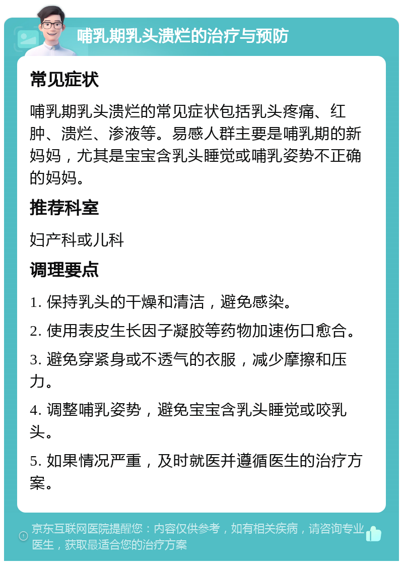 哺乳期乳头溃烂的治疗与预防 常见症状 哺乳期乳头溃烂的常见症状包括乳头疼痛、红肿、溃烂、渗液等。易感人群主要是哺乳期的新妈妈，尤其是宝宝含乳头睡觉或哺乳姿势不正确的妈妈。 推荐科室 妇产科或儿科 调理要点 1. 保持乳头的干燥和清洁，避免感染。 2. 使用表皮生长因子凝胶等药物加速伤口愈合。 3. 避免穿紧身或不透气的衣服，减少摩擦和压力。 4. 调整哺乳姿势，避免宝宝含乳头睡觉或咬乳头。 5. 如果情况严重，及时就医并遵循医生的治疗方案。