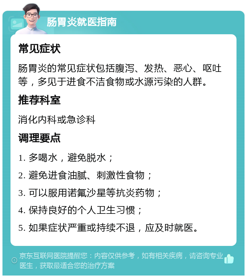 肠胃炎就医指南 常见症状 肠胃炎的常见症状包括腹泻、发热、恶心、呕吐等，多见于进食不洁食物或水源污染的人群。 推荐科室 消化内科或急诊科 调理要点 1. 多喝水，避免脱水； 2. 避免进食油腻、刺激性食物； 3. 可以服用诺氟沙星等抗炎药物； 4. 保持良好的个人卫生习惯； 5. 如果症状严重或持续不退，应及时就医。