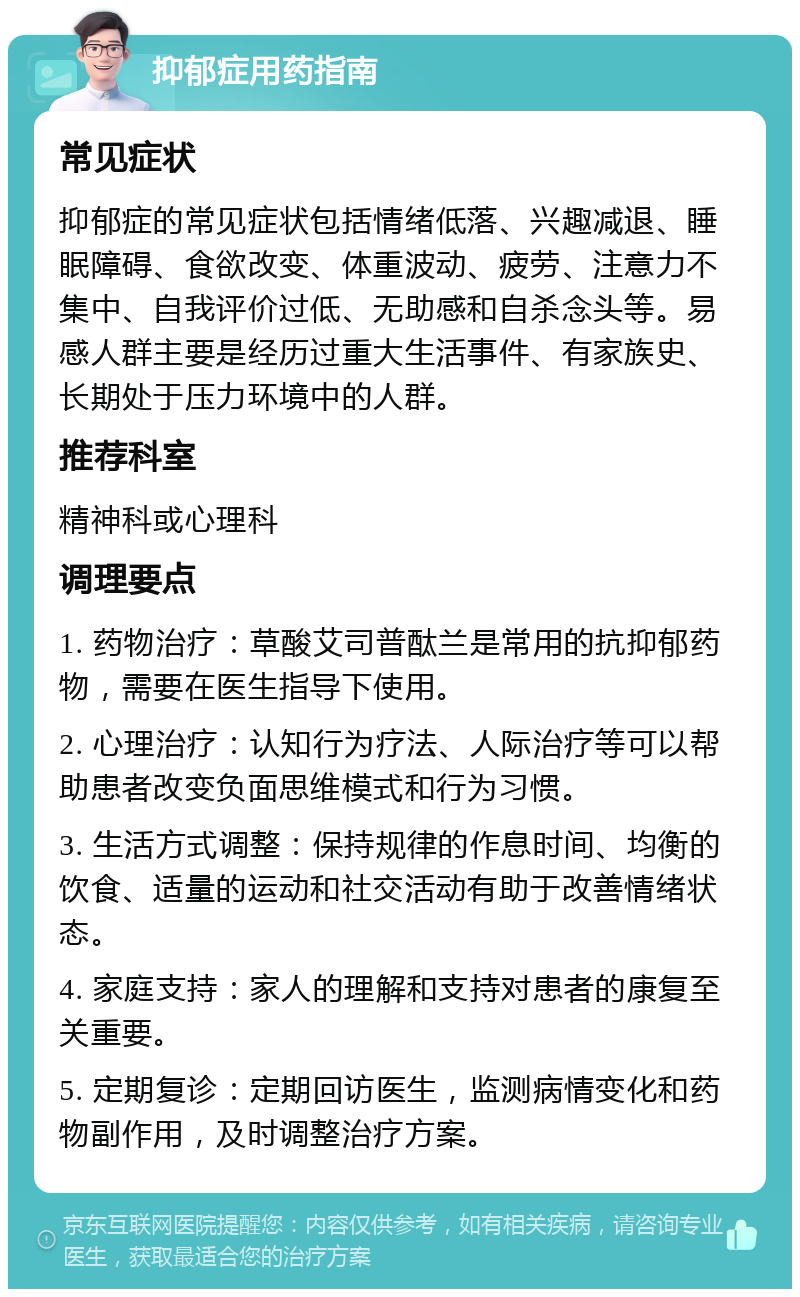 抑郁症用药指南 常见症状 抑郁症的常见症状包括情绪低落、兴趣减退、睡眠障碍、食欲改变、体重波动、疲劳、注意力不集中、自我评价过低、无助感和自杀念头等。易感人群主要是经历过重大生活事件、有家族史、长期处于压力环境中的人群。 推荐科室 精神科或心理科 调理要点 1. 药物治疗：草酸艾司普酞兰是常用的抗抑郁药物，需要在医生指导下使用。 2. 心理治疗：认知行为疗法、人际治疗等可以帮助患者改变负面思维模式和行为习惯。 3. 生活方式调整：保持规律的作息时间、均衡的饮食、适量的运动和社交活动有助于改善情绪状态。 4. 家庭支持：家人的理解和支持对患者的康复至关重要。 5. 定期复诊：定期回访医生，监测病情变化和药物副作用，及时调整治疗方案。