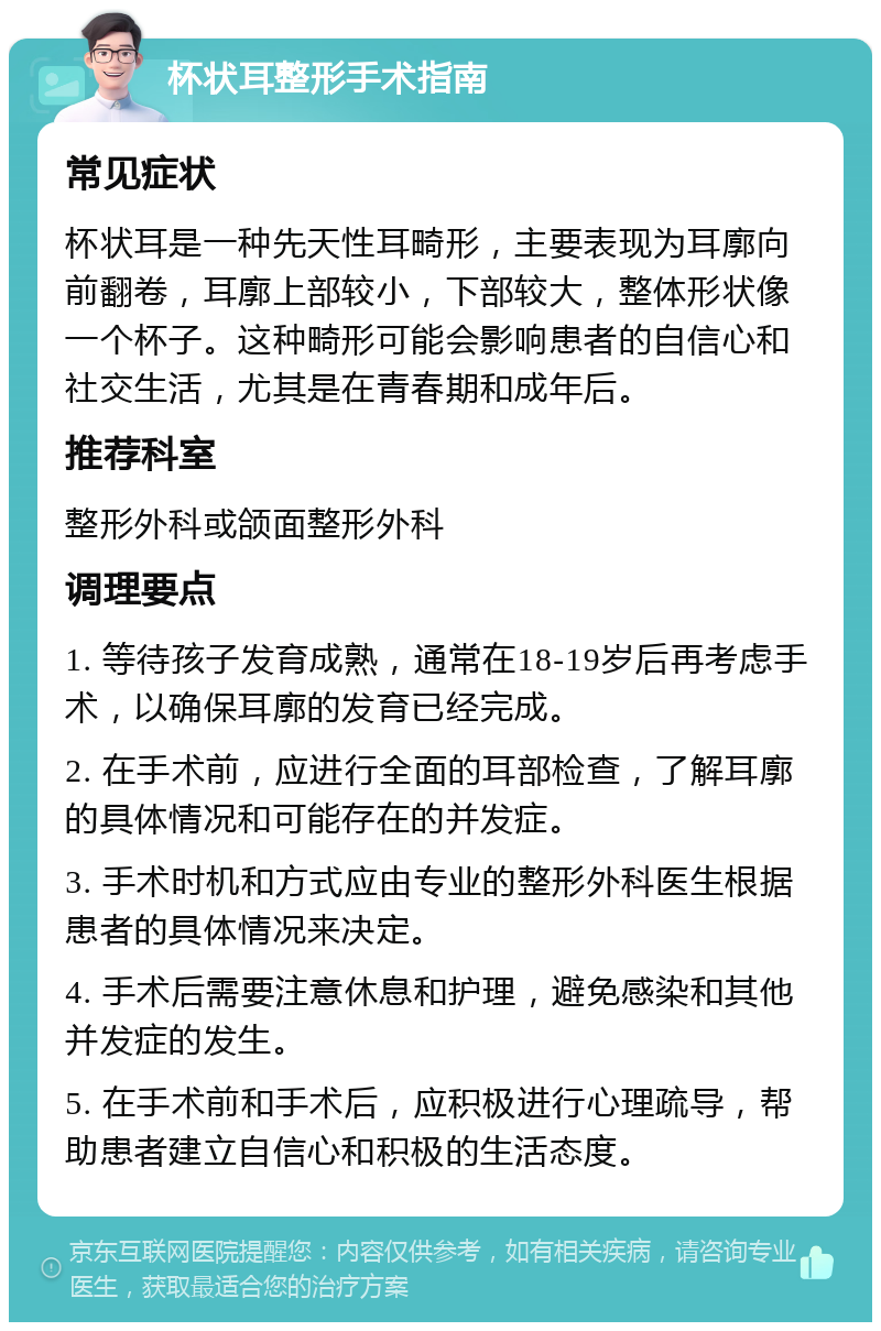 杯状耳整形手术指南 常见症状 杯状耳是一种先天性耳畸形，主要表现为耳廓向前翻卷，耳廓上部较小，下部较大，整体形状像一个杯子。这种畸形可能会影响患者的自信心和社交生活，尤其是在青春期和成年后。 推荐科室 整形外科或颌面整形外科 调理要点 1. 等待孩子发育成熟，通常在18-19岁后再考虑手术，以确保耳廓的发育已经完成。 2. 在手术前，应进行全面的耳部检查，了解耳廓的具体情况和可能存在的并发症。 3. 手术时机和方式应由专业的整形外科医生根据患者的具体情况来决定。 4. 手术后需要注意休息和护理，避免感染和其他并发症的发生。 5. 在手术前和手术后，应积极进行心理疏导，帮助患者建立自信心和积极的生活态度。