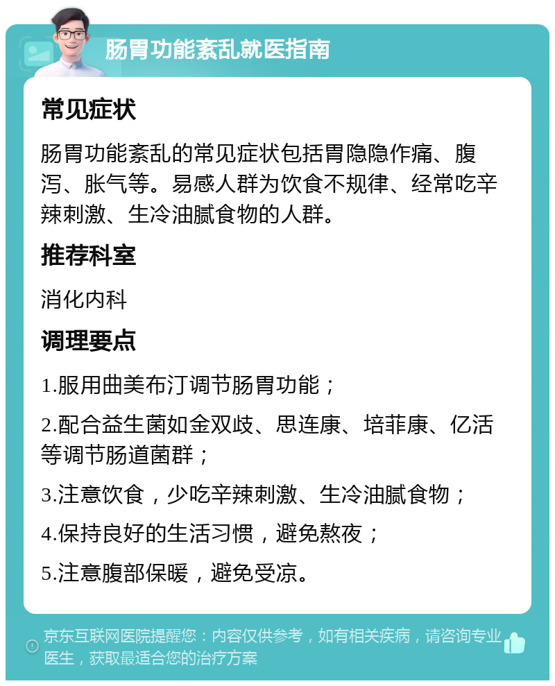 肠胃功能紊乱就医指南 常见症状 肠胃功能紊乱的常见症状包括胃隐隐作痛、腹泻、胀气等。易感人群为饮食不规律、经常吃辛辣刺激、生冷油腻食物的人群。 推荐科室 消化内科 调理要点 1.服用曲美布汀调节肠胃功能； 2.配合益生菌如金双歧、思连康、培菲康、亿活等调节肠道菌群； 3.注意饮食，少吃辛辣刺激、生冷油腻食物； 4.保持良好的生活习惯，避免熬夜； 5.注意腹部保暖，避免受凉。