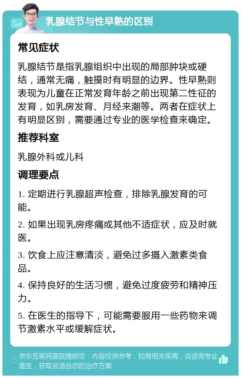 乳腺结节与性早熟的区别 常见症状 乳腺结节是指乳腺组织中出现的局部肿块或硬结，通常无痛，触摸时有明显的边界。性早熟则表现为儿童在正常发育年龄之前出现第二性征的发育，如乳房发育、月经来潮等。两者在症状上有明显区别，需要通过专业的医学检查来确定。 推荐科室 乳腺外科或儿科 调理要点 1. 定期进行乳腺超声检查，排除乳腺发育的可能。 2. 如果出现乳房疼痛或其他不适症状，应及时就医。 3. 饮食上应注意清淡，避免过多摄入激素类食品。 4. 保持良好的生活习惯，避免过度疲劳和精神压力。 5. 在医生的指导下，可能需要服用一些药物来调节激素水平或缓解症状。