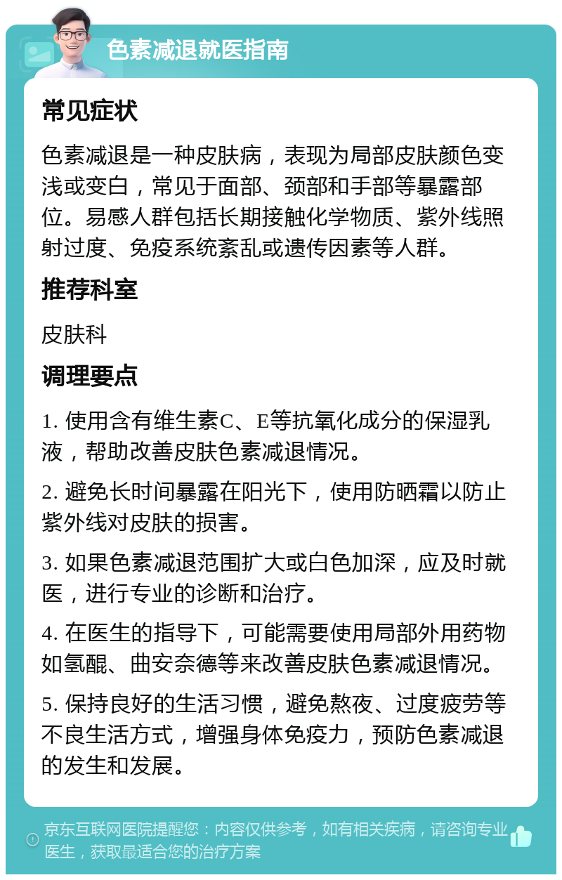 色素减退就医指南 常见症状 色素减退是一种皮肤病，表现为局部皮肤颜色变浅或变白，常见于面部、颈部和手部等暴露部位。易感人群包括长期接触化学物质、紫外线照射过度、免疫系统紊乱或遗传因素等人群。 推荐科室 皮肤科 调理要点 1. 使用含有维生素C、E等抗氧化成分的保湿乳液，帮助改善皮肤色素减退情况。 2. 避免长时间暴露在阳光下，使用防晒霜以防止紫外线对皮肤的损害。 3. 如果色素减退范围扩大或白色加深，应及时就医，进行专业的诊断和治疗。 4. 在医生的指导下，可能需要使用局部外用药物如氢醌、曲安奈德等来改善皮肤色素减退情况。 5. 保持良好的生活习惯，避免熬夜、过度疲劳等不良生活方式，增强身体免疫力，预防色素减退的发生和发展。