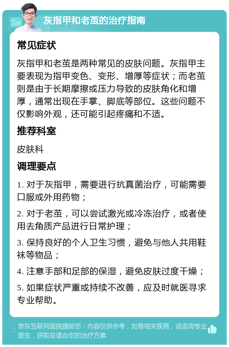 灰指甲和老茧的治疗指南 常见症状 灰指甲和老茧是两种常见的皮肤问题。灰指甲主要表现为指甲变色、变形、增厚等症状；而老茧则是由于长期摩擦或压力导致的皮肤角化和增厚，通常出现在手掌、脚底等部位。这些问题不仅影响外观，还可能引起疼痛和不适。 推荐科室 皮肤科 调理要点 1. 对于灰指甲，需要进行抗真菌治疗，可能需要口服或外用药物； 2. 对于老茧，可以尝试激光或冷冻治疗，或者使用去角质产品进行日常护理； 3. 保持良好的个人卫生习惯，避免与他人共用鞋袜等物品； 4. 注意手部和足部的保湿，避免皮肤过度干燥； 5. 如果症状严重或持续不改善，应及时就医寻求专业帮助。