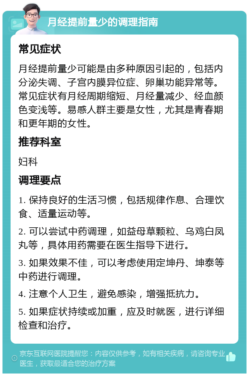 月经提前量少的调理指南 常见症状 月经提前量少可能是由多种原因引起的，包括内分泌失调、子宫内膜异位症、卵巢功能异常等。常见症状有月经周期缩短、月经量减少、经血颜色变浅等。易感人群主要是女性，尤其是青春期和更年期的女性。 推荐科室 妇科 调理要点 1. 保持良好的生活习惯，包括规律作息、合理饮食、适量运动等。 2. 可以尝试中药调理，如益母草颗粒、乌鸡白凤丸等，具体用药需要在医生指导下进行。 3. 如果效果不佳，可以考虑使用定坤丹、坤泰等中药进行调理。 4. 注意个人卫生，避免感染，增强抵抗力。 5. 如果症状持续或加重，应及时就医，进行详细检查和治疗。