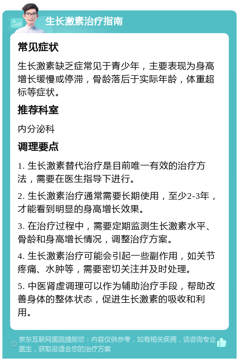 生长激素治疗指南 常见症状 生长激素缺乏症常见于青少年，主要表现为身高增长缓慢或停滞，骨龄落后于实际年龄，体重超标等症状。 推荐科室 内分泌科 调理要点 1. 生长激素替代治疗是目前唯一有效的治疗方法，需要在医生指导下进行。 2. 生长激素治疗通常需要长期使用，至少2-3年，才能看到明显的身高增长效果。 3. 在治疗过程中，需要定期监测生长激素水平、骨龄和身高增长情况，调整治疗方案。 4. 生长激素治疗可能会引起一些副作用，如关节疼痛、水肿等，需要密切关注并及时处理。 5. 中医肾虚调理可以作为辅助治疗手段，帮助改善身体的整体状态，促进生长激素的吸收和利用。