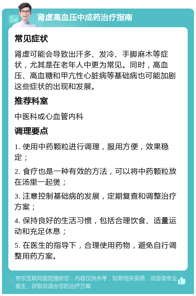 肾虚高血压中成药治疗指南 常见症状 肾虚可能会导致出汗多、发冷、手脚麻木等症状，尤其是在老年人中更为常见。同时，高血压、高血糖和甲亢性心脏病等基础病也可能加剧这些症状的出现和发展。 推荐科室 中医科或心血管内科 调理要点 1. 使用中药颗粒进行调理，服用方便，效果稳定； 2. 食疗也是一种有效的方法，可以将中药颗粒放在汤里一起煲； 3. 注意控制基础病的发展，定期复查和调整治疗方案； 4. 保持良好的生活习惯，包括合理饮食、适量运动和充足休息； 5. 在医生的指导下，合理使用药物，避免自行调整用药方案。