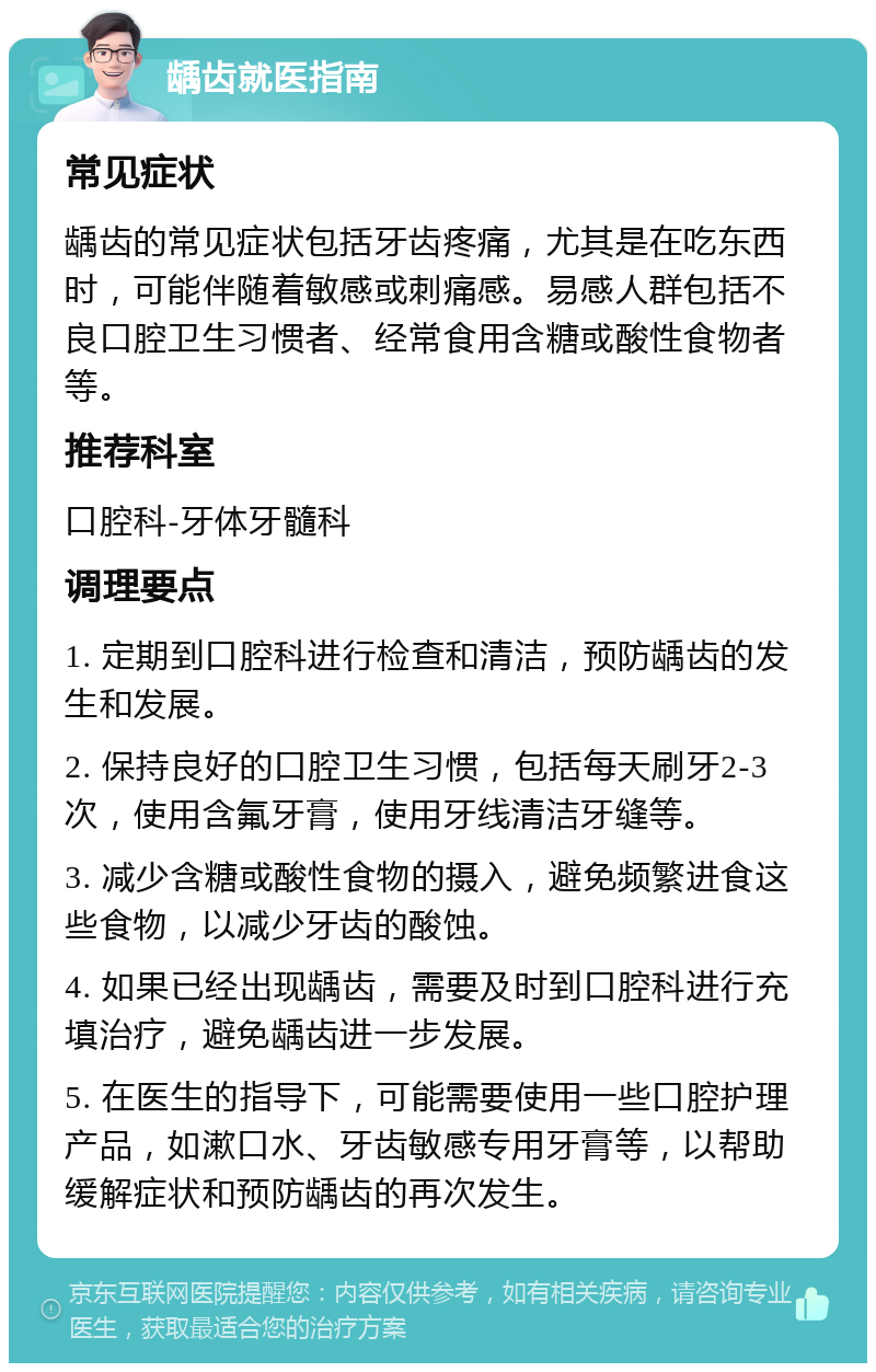 龋齿就医指南 常见症状 龋齿的常见症状包括牙齿疼痛，尤其是在吃东西时，可能伴随着敏感或刺痛感。易感人群包括不良口腔卫生习惯者、经常食用含糖或酸性食物者等。 推荐科室 口腔科-牙体牙髓科 调理要点 1. 定期到口腔科进行检查和清洁，预防龋齿的发生和发展。 2. 保持良好的口腔卫生习惯，包括每天刷牙2-3次，使用含氟牙膏，使用牙线清洁牙缝等。 3. 减少含糖或酸性食物的摄入，避免频繁进食这些食物，以减少牙齿的酸蚀。 4. 如果已经出现龋齿，需要及时到口腔科进行充填治疗，避免龋齿进一步发展。 5. 在医生的指导下，可能需要使用一些口腔护理产品，如漱口水、牙齿敏感专用牙膏等，以帮助缓解症状和预防龋齿的再次发生。