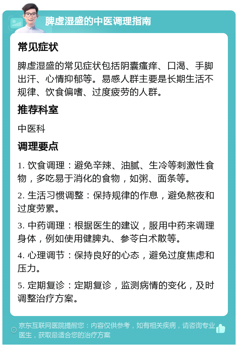 脾虚湿盛的中医调理指南 常见症状 脾虚湿盛的常见症状包括阴囊瘙痒、口渴、手脚出汗、心情抑郁等。易感人群主要是长期生活不规律、饮食偏嗜、过度疲劳的人群。 推荐科室 中医科 调理要点 1. 饮食调理：避免辛辣、油腻、生冷等刺激性食物，多吃易于消化的食物，如粥、面条等。 2. 生活习惯调整：保持规律的作息，避免熬夜和过度劳累。 3. 中药调理：根据医生的建议，服用中药来调理身体，例如使用健脾丸、参苓白术散等。 4. 心理调节：保持良好的心态，避免过度焦虑和压力。 5. 定期复诊：定期复诊，监测病情的变化，及时调整治疗方案。