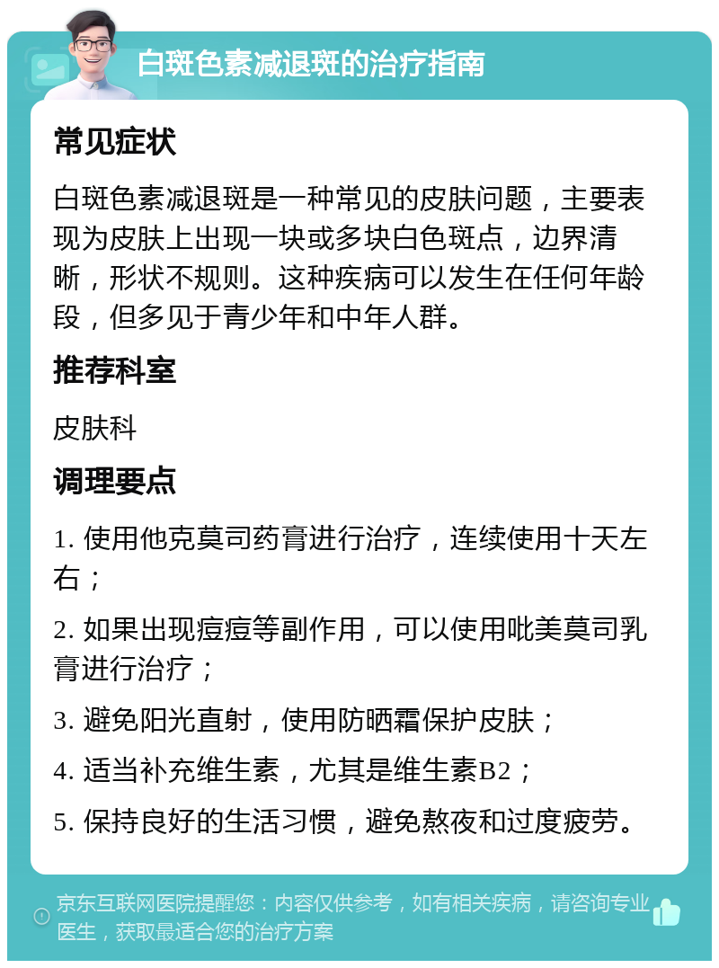 白斑色素减退斑的治疗指南 常见症状 白斑色素减退斑是一种常见的皮肤问题，主要表现为皮肤上出现一块或多块白色斑点，边界清晰，形状不规则。这种疾病可以发生在任何年龄段，但多见于青少年和中年人群。 推荐科室 皮肤科 调理要点 1. 使用他克莫司药膏进行治疗，连续使用十天左右； 2. 如果出现痘痘等副作用，可以使用吡美莫司乳膏进行治疗； 3. 避免阳光直射，使用防晒霜保护皮肤； 4. 适当补充维生素，尤其是维生素B2； 5. 保持良好的生活习惯，避免熬夜和过度疲劳。