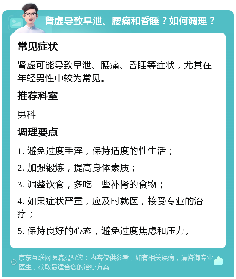 肾虚导致早泄、腰痛和昏睡？如何调理？ 常见症状 肾虚可能导致早泄、腰痛、昏睡等症状，尤其在年轻男性中较为常见。 推荐科室 男科 调理要点 1. 避免过度手淫，保持适度的性生活； 2. 加强锻炼，提高身体素质； 3. 调整饮食，多吃一些补肾的食物； 4. 如果症状严重，应及时就医，接受专业的治疗； 5. 保持良好的心态，避免过度焦虑和压力。