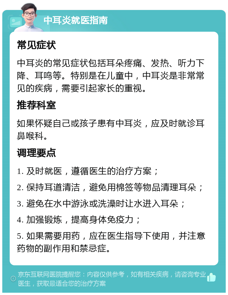 中耳炎就医指南 常见症状 中耳炎的常见症状包括耳朵疼痛、发热、听力下降、耳鸣等。特别是在儿童中，中耳炎是非常常见的疾病，需要引起家长的重视。 推荐科室 如果怀疑自己或孩子患有中耳炎，应及时就诊耳鼻喉科。 调理要点 1. 及时就医，遵循医生的治疗方案； 2. 保持耳道清洁，避免用棉签等物品清理耳朵； 3. 避免在水中游泳或洗澡时让水进入耳朵； 4. 加强锻炼，提高身体免疫力； 5. 如果需要用药，应在医生指导下使用，并注意药物的副作用和禁忌症。