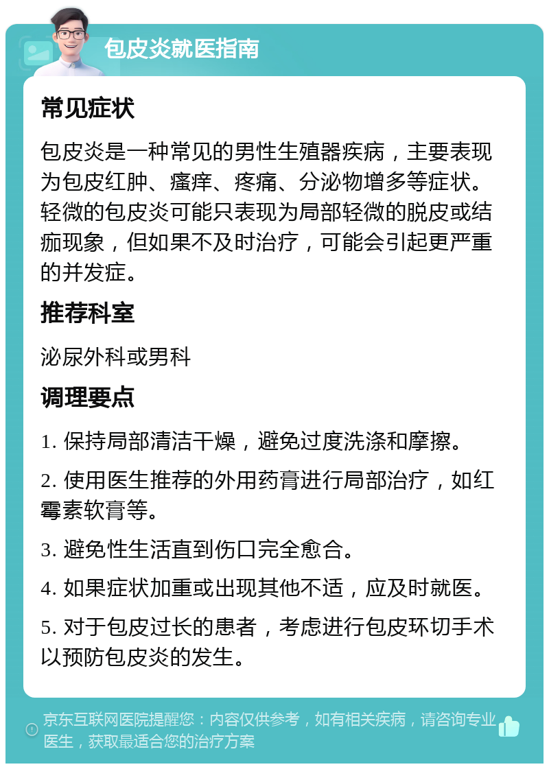 包皮炎就医指南 常见症状 包皮炎是一种常见的男性生殖器疾病，主要表现为包皮红肿、瘙痒、疼痛、分泌物增多等症状。轻微的包皮炎可能只表现为局部轻微的脱皮或结痂现象，但如果不及时治疗，可能会引起更严重的并发症。 推荐科室 泌尿外科或男科 调理要点 1. 保持局部清洁干燥，避免过度洗涤和摩擦。 2. 使用医生推荐的外用药膏进行局部治疗，如红霉素软膏等。 3. 避免性生活直到伤口完全愈合。 4. 如果症状加重或出现其他不适，应及时就医。 5. 对于包皮过长的患者，考虑进行包皮环切手术以预防包皮炎的发生。