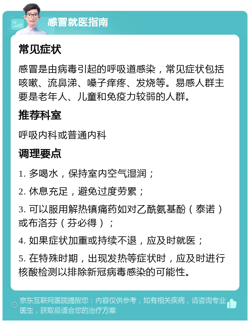 感冒就医指南 常见症状 感冒是由病毒引起的呼吸道感染，常见症状包括咳嗽、流鼻涕、嗓子痒疼、发烧等。易感人群主要是老年人、儿童和免疫力较弱的人群。 推荐科室 呼吸内科或普通内科 调理要点 1. 多喝水，保持室内空气湿润； 2. 休息充足，避免过度劳累； 3. 可以服用解热镇痛药如对乙酰氨基酚（泰诺）或布洛芬（芬必得）； 4. 如果症状加重或持续不退，应及时就医； 5. 在特殊时期，出现发热等症状时，应及时进行核酸检测以排除新冠病毒感染的可能性。