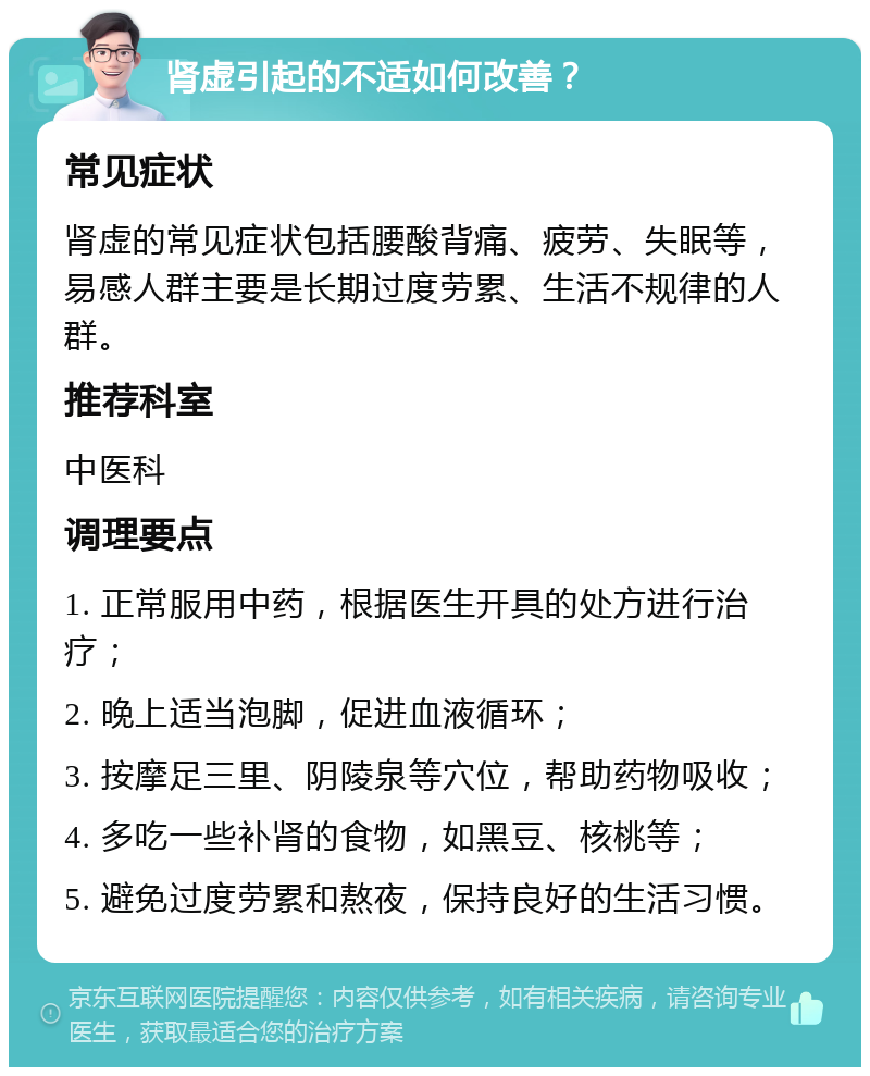 肾虚引起的不适如何改善？ 常见症状 肾虚的常见症状包括腰酸背痛、疲劳、失眠等，易感人群主要是长期过度劳累、生活不规律的人群。 推荐科室 中医科 调理要点 1. 正常服用中药，根据医生开具的处方进行治疗； 2. 晚上适当泡脚，促进血液循环； 3. 按摩足三里、阴陵泉等穴位，帮助药物吸收； 4. 多吃一些补肾的食物，如黑豆、核桃等； 5. 避免过度劳累和熬夜，保持良好的生活习惯。