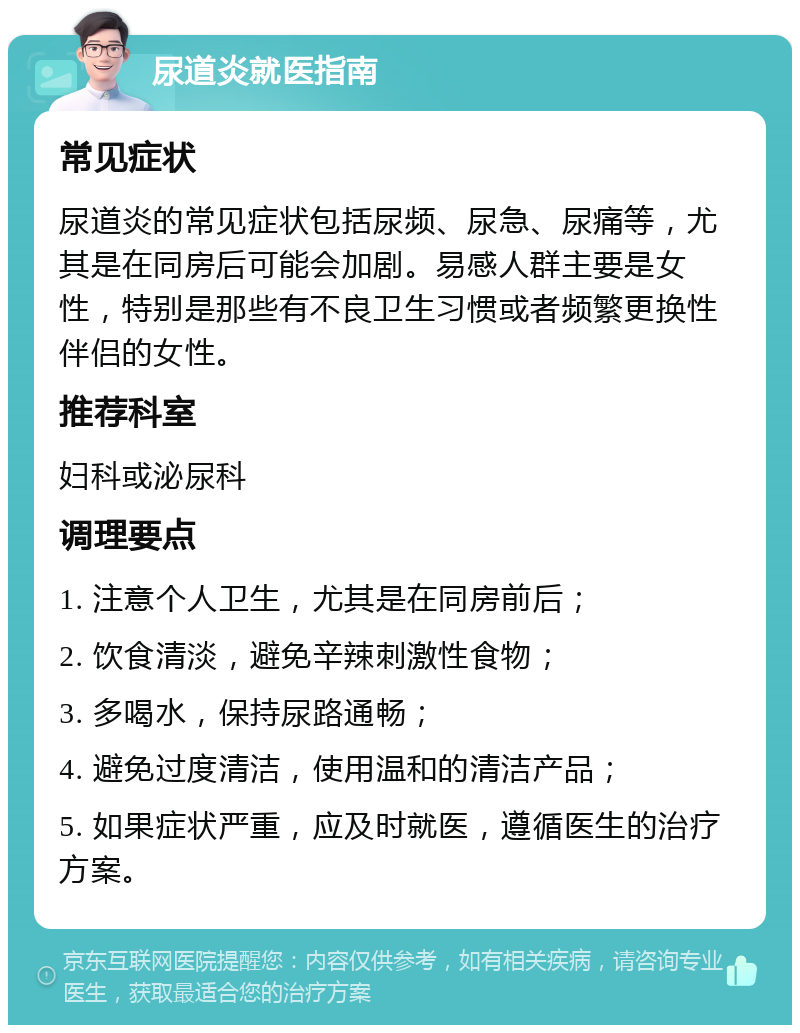 尿道炎就医指南 常见症状 尿道炎的常见症状包括尿频、尿急、尿痛等，尤其是在同房后可能会加剧。易感人群主要是女性，特别是那些有不良卫生习惯或者频繁更换性伴侣的女性。 推荐科室 妇科或泌尿科 调理要点 1. 注意个人卫生，尤其是在同房前后； 2. 饮食清淡，避免辛辣刺激性食物； 3. 多喝水，保持尿路通畅； 4. 避免过度清洁，使用温和的清洁产品； 5. 如果症状严重，应及时就医，遵循医生的治疗方案。