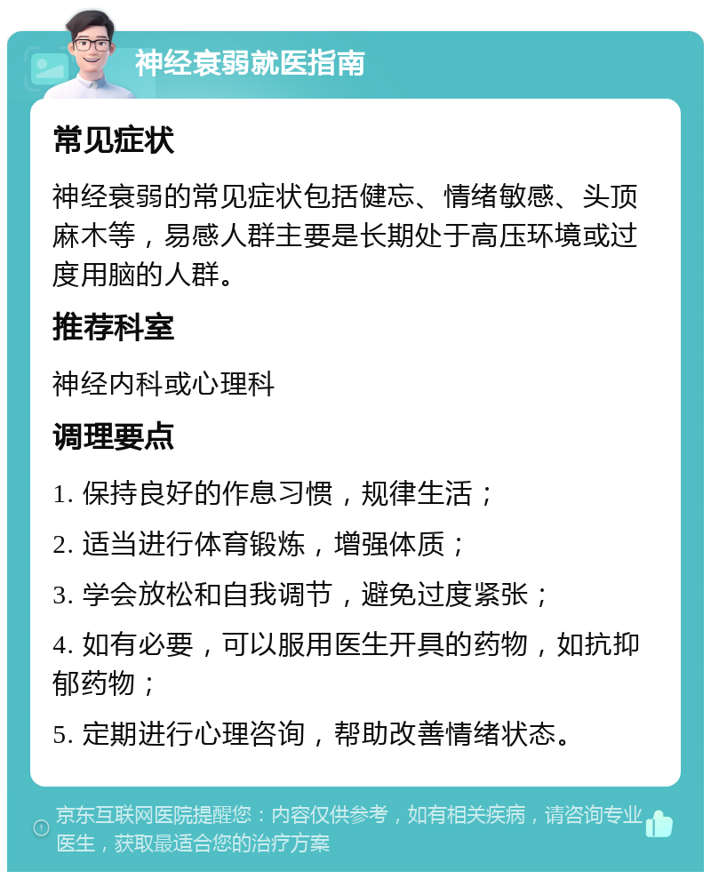 神经衰弱就医指南 常见症状 神经衰弱的常见症状包括健忘、情绪敏感、头顶麻木等，易感人群主要是长期处于高压环境或过度用脑的人群。 推荐科室 神经内科或心理科 调理要点 1. 保持良好的作息习惯，规律生活； 2. 适当进行体育锻炼，增强体质； 3. 学会放松和自我调节，避免过度紧张； 4. 如有必要，可以服用医生开具的药物，如抗抑郁药物； 5. 定期进行心理咨询，帮助改善情绪状态。