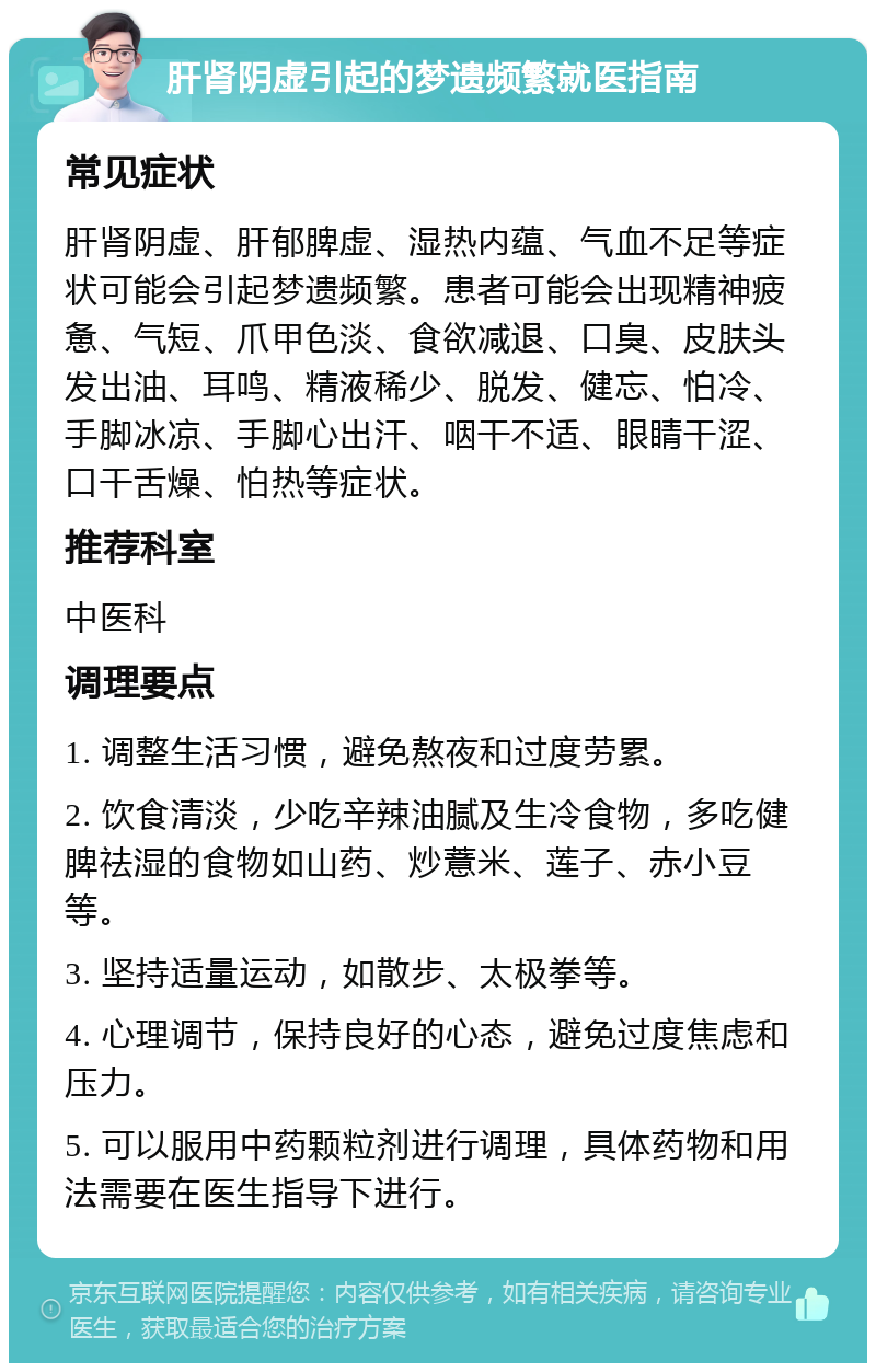 肝肾阴虚引起的梦遗频繁就医指南 常见症状 肝肾阴虚、肝郁脾虚、湿热内蕴、气血不足等症状可能会引起梦遗频繁。患者可能会出现精神疲惫、气短、爪甲色淡、食欲减退、口臭、皮肤头发出油、耳鸣、精液稀少、脱发、健忘、怕冷、手脚冰凉、手脚心出汗、咽干不适、眼睛干涩、口干舌燥、怕热等症状。 推荐科室 中医科 调理要点 1. 调整生活习惯，避免熬夜和过度劳累。 2. 饮食清淡，少吃辛辣油腻及生冷食物，多吃健脾祛湿的食物如山药、炒薏米、莲子、赤小豆等。 3. 坚持适量运动，如散步、太极拳等。 4. 心理调节，保持良好的心态，避免过度焦虑和压力。 5. 可以服用中药颗粒剂进行调理，具体药物和用法需要在医生指导下进行。