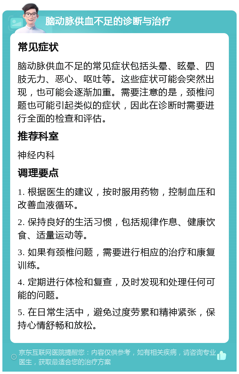 脑动脉供血不足的诊断与治疗 常见症状 脑动脉供血不足的常见症状包括头晕、眩晕、四肢无力、恶心、呕吐等。这些症状可能会突然出现，也可能会逐渐加重。需要注意的是，颈椎问题也可能引起类似的症状，因此在诊断时需要进行全面的检查和评估。 推荐科室 神经内科 调理要点 1. 根据医生的建议，按时服用药物，控制血压和改善血液循环。 2. 保持良好的生活习惯，包括规律作息、健康饮食、适量运动等。 3. 如果有颈椎问题，需要进行相应的治疗和康复训练。 4. 定期进行体检和复查，及时发现和处理任何可能的问题。 5. 在日常生活中，避免过度劳累和精神紧张，保持心情舒畅和放松。