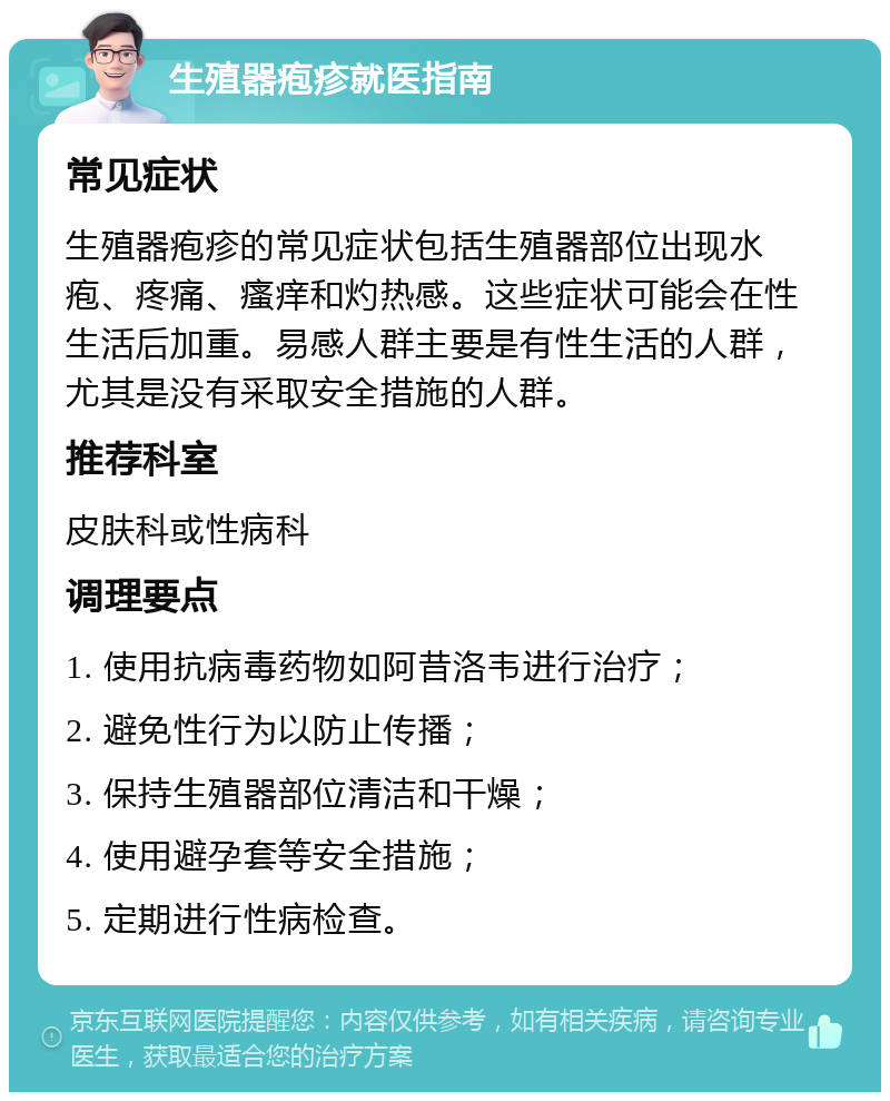 生殖器疱疹就医指南 常见症状 生殖器疱疹的常见症状包括生殖器部位出现水疱、疼痛、瘙痒和灼热感。这些症状可能会在性生活后加重。易感人群主要是有性生活的人群，尤其是没有采取安全措施的人群。 推荐科室 皮肤科或性病科 调理要点 1. 使用抗病毒药物如阿昔洛韦进行治疗； 2. 避免性行为以防止传播； 3. 保持生殖器部位清洁和干燥； 4. 使用避孕套等安全措施； 5. 定期进行性病检查。