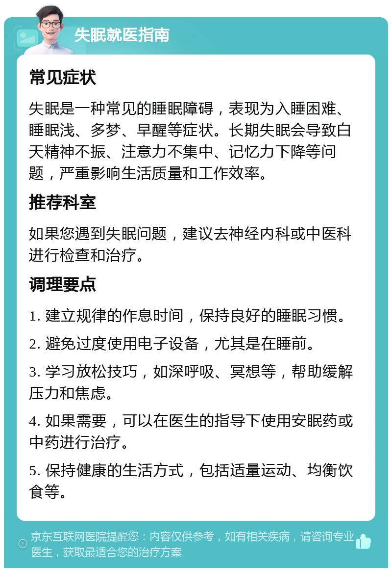 失眠就医指南 常见症状 失眠是一种常见的睡眠障碍，表现为入睡困难、睡眠浅、多梦、早醒等症状。长期失眠会导致白天精神不振、注意力不集中、记忆力下降等问题，严重影响生活质量和工作效率。 推荐科室 如果您遇到失眠问题，建议去神经内科或中医科进行检查和治疗。 调理要点 1. 建立规律的作息时间，保持良好的睡眠习惯。 2. 避免过度使用电子设备，尤其是在睡前。 3. 学习放松技巧，如深呼吸、冥想等，帮助缓解压力和焦虑。 4. 如果需要，可以在医生的指导下使用安眠药或中药进行治疗。 5. 保持健康的生活方式，包括适量运动、均衡饮食等。