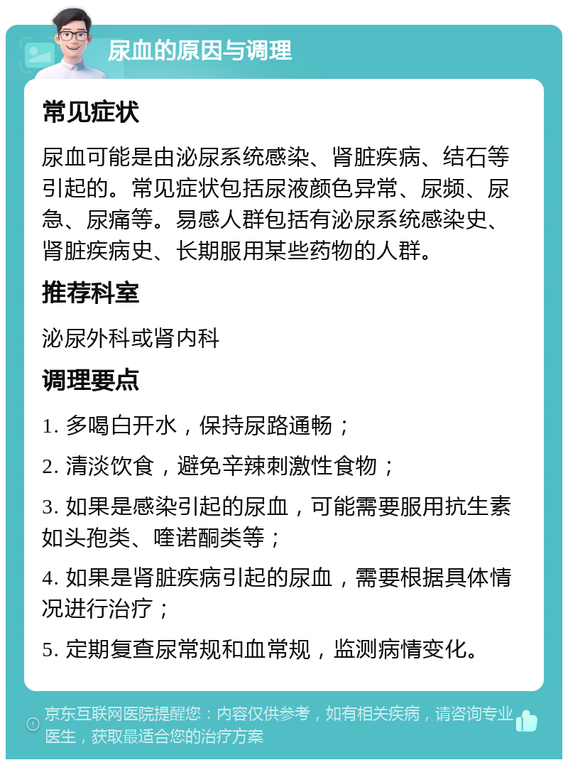 尿血的原因与调理 常见症状 尿血可能是由泌尿系统感染、肾脏疾病、结石等引起的。常见症状包括尿液颜色异常、尿频、尿急、尿痛等。易感人群包括有泌尿系统感染史、肾脏疾病史、长期服用某些药物的人群。 推荐科室 泌尿外科或肾内科 调理要点 1. 多喝白开水，保持尿路通畅； 2. 清淡饮食，避免辛辣刺激性食物； 3. 如果是感染引起的尿血，可能需要服用抗生素如头孢类、喹诺酮类等； 4. 如果是肾脏疾病引起的尿血，需要根据具体情况进行治疗； 5. 定期复查尿常规和血常规，监测病情变化。