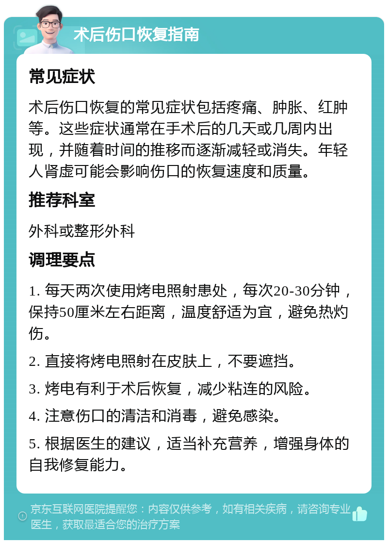 术后伤口恢复指南 常见症状 术后伤口恢复的常见症状包括疼痛、肿胀、红肿等。这些症状通常在手术后的几天或几周内出现，并随着时间的推移而逐渐减轻或消失。年轻人肾虚可能会影响伤口的恢复速度和质量。 推荐科室 外科或整形外科 调理要点 1. 每天两次使用烤电照射患处，每次20-30分钟，保持50厘米左右距离，温度舒适为宜，避免热灼伤。 2. 直接将烤电照射在皮肤上，不要遮挡。 3. 烤电有利于术后恢复，减少粘连的风险。 4. 注意伤口的清洁和消毒，避免感染。 5. 根据医生的建议，适当补充营养，增强身体的自我修复能力。