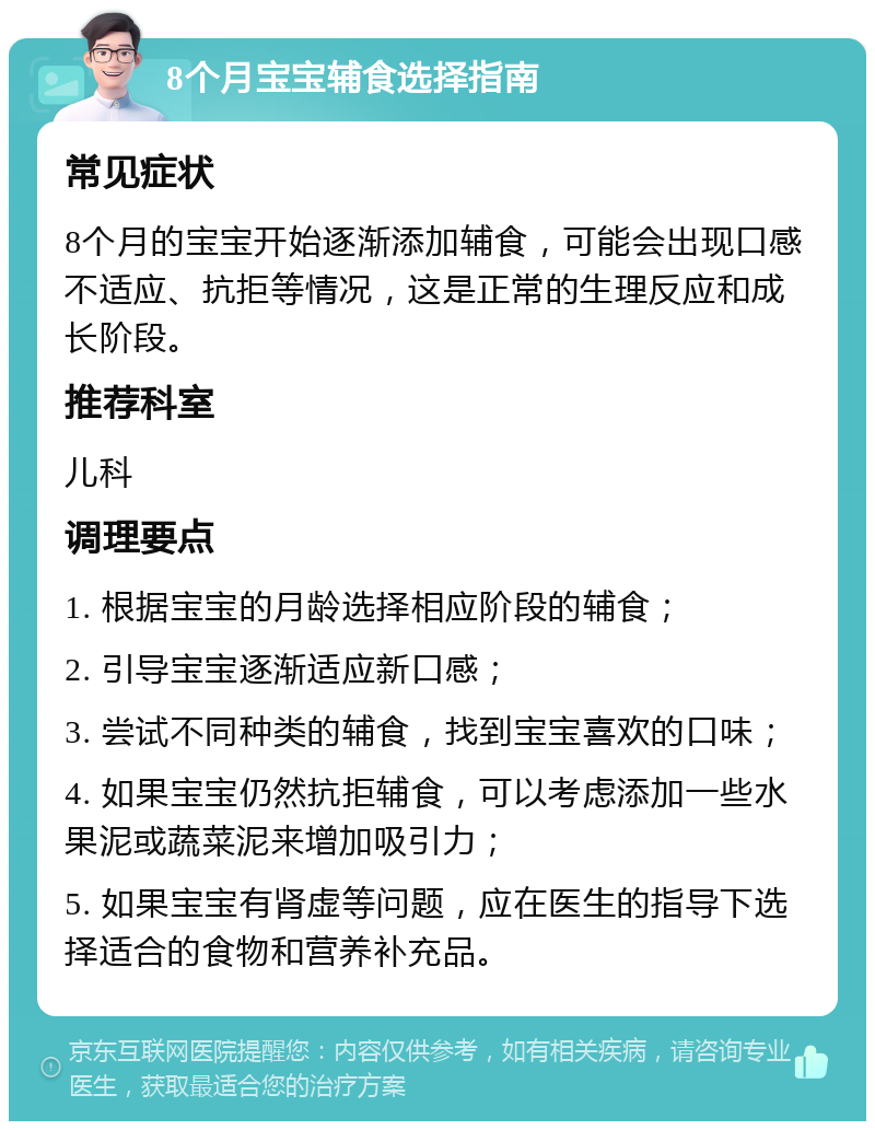 8个月宝宝辅食选择指南 常见症状 8个月的宝宝开始逐渐添加辅食，可能会出现口感不适应、抗拒等情况，这是正常的生理反应和成长阶段。 推荐科室 儿科 调理要点 1. 根据宝宝的月龄选择相应阶段的辅食； 2. 引导宝宝逐渐适应新口感； 3. 尝试不同种类的辅食，找到宝宝喜欢的口味； 4. 如果宝宝仍然抗拒辅食，可以考虑添加一些水果泥或蔬菜泥来增加吸引力； 5. 如果宝宝有肾虚等问题，应在医生的指导下选择适合的食物和营养补充品。