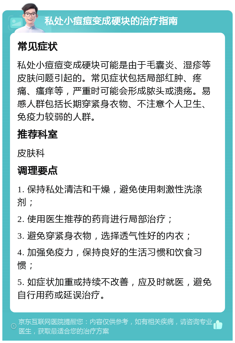 私处小痘痘变成硬块的治疗指南 常见症状 私处小痘痘变成硬块可能是由于毛囊炎、湿疹等皮肤问题引起的。常见症状包括局部红肿、疼痛、瘙痒等，严重时可能会形成脓头或溃疡。易感人群包括长期穿紧身衣物、不注意个人卫生、免疫力较弱的人群。 推荐科室 皮肤科 调理要点 1. 保持私处清洁和干燥，避免使用刺激性洗涤剂； 2. 使用医生推荐的药膏进行局部治疗； 3. 避免穿紧身衣物，选择透气性好的内衣； 4. 加强免疫力，保持良好的生活习惯和饮食习惯； 5. 如症状加重或持续不改善，应及时就医，避免自行用药或延误治疗。