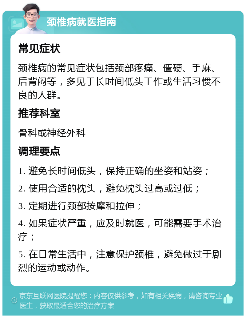 颈椎病就医指南 常见症状 颈椎病的常见症状包括颈部疼痛、僵硬、手麻、后背闷等，多见于长时间低头工作或生活习惯不良的人群。 推荐科室 骨科或神经外科 调理要点 1. 避免长时间低头，保持正确的坐姿和站姿； 2. 使用合适的枕头，避免枕头过高或过低； 3. 定期进行颈部按摩和拉伸； 4. 如果症状严重，应及时就医，可能需要手术治疗； 5. 在日常生活中，注意保护颈椎，避免做过于剧烈的运动或动作。