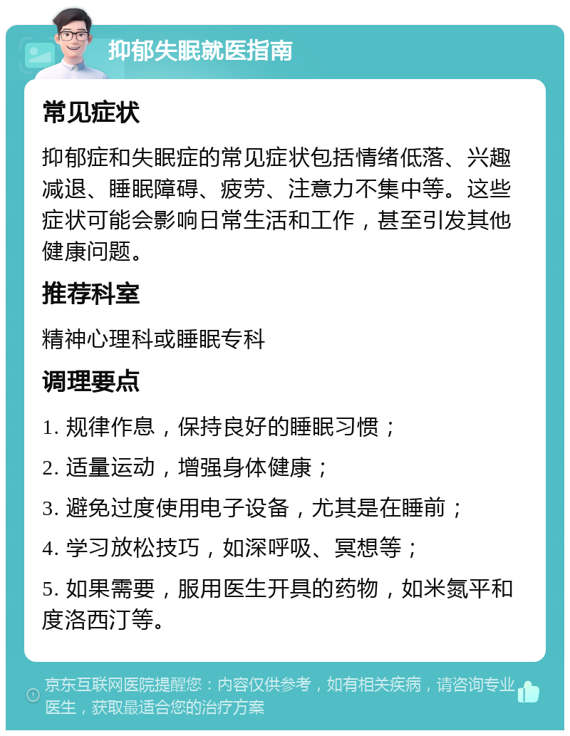 抑郁失眠就医指南 常见症状 抑郁症和失眠症的常见症状包括情绪低落、兴趣减退、睡眠障碍、疲劳、注意力不集中等。这些症状可能会影响日常生活和工作，甚至引发其他健康问题。 推荐科室 精神心理科或睡眠专科 调理要点 1. 规律作息，保持良好的睡眠习惯； 2. 适量运动，增强身体健康； 3. 避免过度使用电子设备，尤其是在睡前； 4. 学习放松技巧，如深呼吸、冥想等； 5. 如果需要，服用医生开具的药物，如米氮平和度洛西汀等。