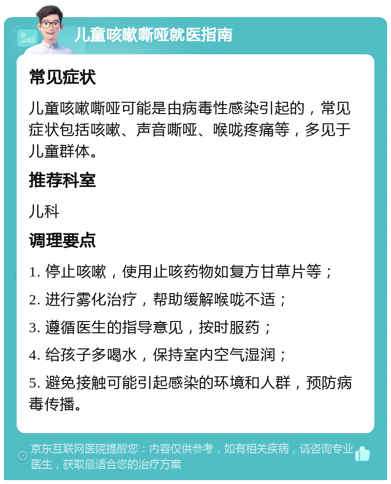 儿童咳嗽嘶哑就医指南 常见症状 儿童咳嗽嘶哑可能是由病毒性感染引起的，常见症状包括咳嗽、声音嘶哑、喉咙疼痛等，多见于儿童群体。 推荐科室 儿科 调理要点 1. 停止咳嗽，使用止咳药物如复方甘草片等； 2. 进行雾化治疗，帮助缓解喉咙不适； 3. 遵循医生的指导意见，按时服药； 4. 给孩子多喝水，保持室内空气湿润； 5. 避免接触可能引起感染的环境和人群，预防病毒传播。