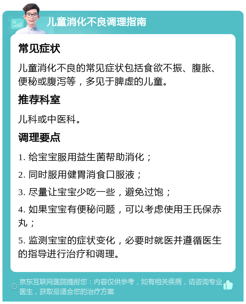 儿童消化不良调理指南 常见症状 儿童消化不良的常见症状包括食欲不振、腹胀、便秘或腹泻等，多见于脾虚的儿童。 推荐科室 儿科或中医科。 调理要点 1. 给宝宝服用益生菌帮助消化； 2. 同时服用健胃消食口服液； 3. 尽量让宝宝少吃一些，避免过饱； 4. 如果宝宝有便秘问题，可以考虑使用王氏保赤丸； 5. 监测宝宝的症状变化，必要时就医并遵循医生的指导进行治疗和调理。