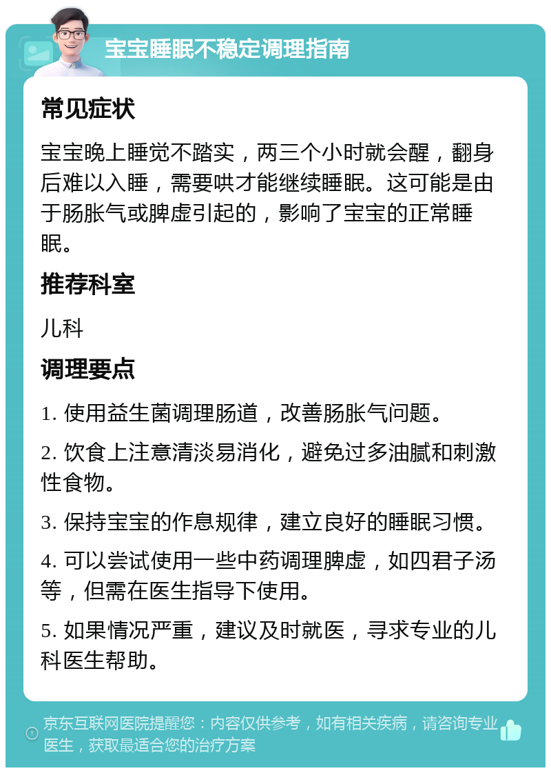 宝宝睡眠不稳定调理指南 常见症状 宝宝晚上睡觉不踏实，两三个小时就会醒，翻身后难以入睡，需要哄才能继续睡眠。这可能是由于肠胀气或脾虚引起的，影响了宝宝的正常睡眠。 推荐科室 儿科 调理要点 1. 使用益生菌调理肠道，改善肠胀气问题。 2. 饮食上注意清淡易消化，避免过多油腻和刺激性食物。 3. 保持宝宝的作息规律，建立良好的睡眠习惯。 4. 可以尝试使用一些中药调理脾虚，如四君子汤等，但需在医生指导下使用。 5. 如果情况严重，建议及时就医，寻求专业的儿科医生帮助。