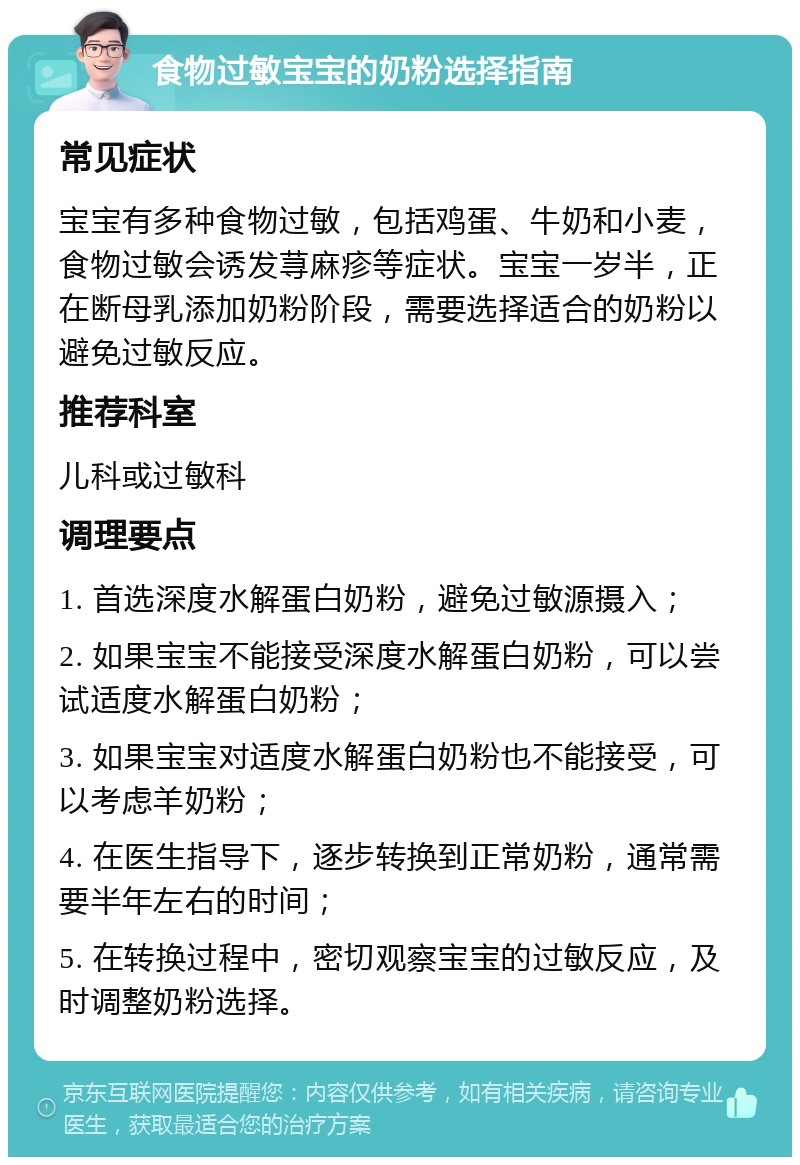 食物过敏宝宝的奶粉选择指南 常见症状 宝宝有多种食物过敏，包括鸡蛋、牛奶和小麦，食物过敏会诱发荨麻疹等症状。宝宝一岁半，正在断母乳添加奶粉阶段，需要选择适合的奶粉以避免过敏反应。 推荐科室 儿科或过敏科 调理要点 1. 首选深度水解蛋白奶粉，避免过敏源摄入； 2. 如果宝宝不能接受深度水解蛋白奶粉，可以尝试适度水解蛋白奶粉； 3. 如果宝宝对适度水解蛋白奶粉也不能接受，可以考虑羊奶粉； 4. 在医生指导下，逐步转换到正常奶粉，通常需要半年左右的时间； 5. 在转换过程中，密切观察宝宝的过敏反应，及时调整奶粉选择。