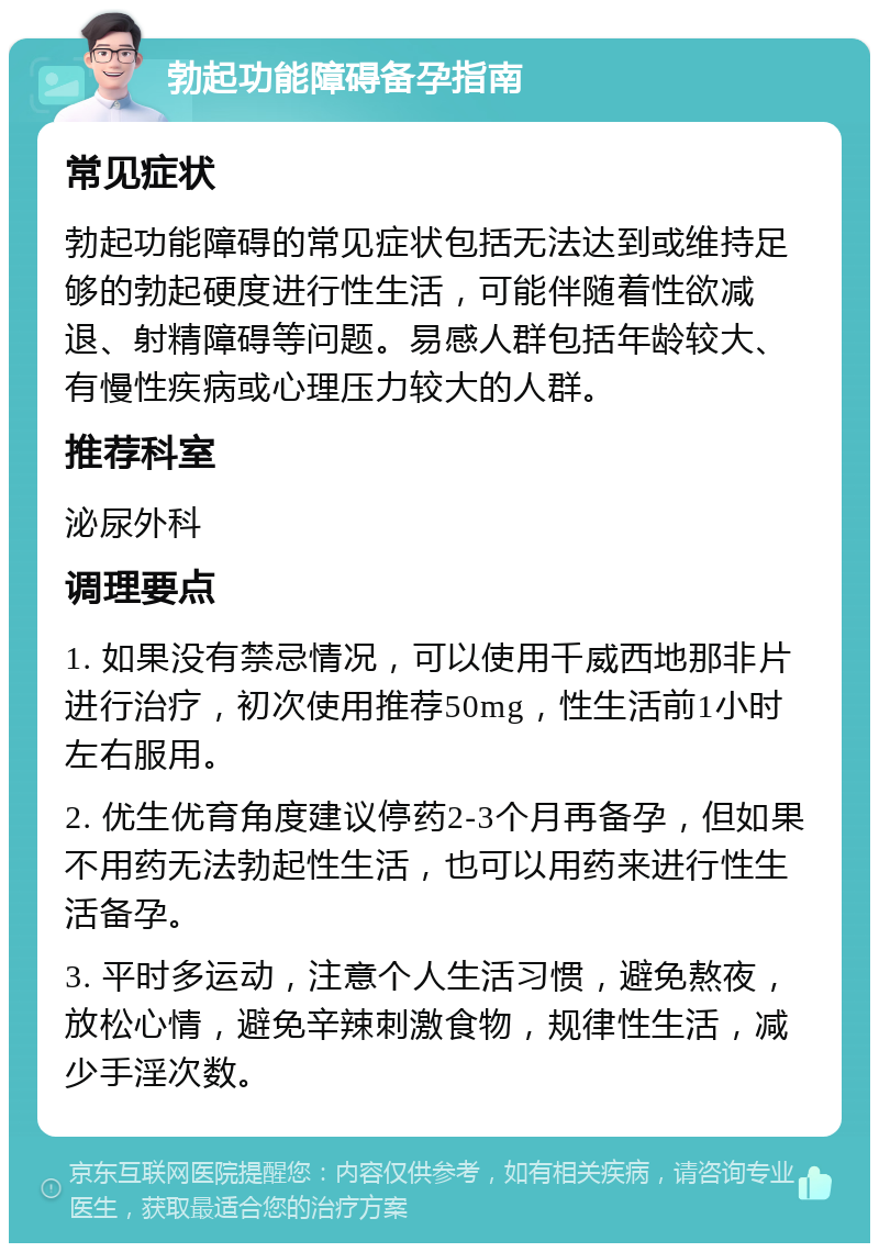 勃起功能障碍备孕指南 常见症状 勃起功能障碍的常见症状包括无法达到或维持足够的勃起硬度进行性生活，可能伴随着性欲减退、射精障碍等问题。易感人群包括年龄较大、有慢性疾病或心理压力较大的人群。 推荐科室 泌尿外科 调理要点 1. 如果没有禁忌情况，可以使用千威西地那非片进行治疗，初次使用推荐50mg，性生活前1小时左右服用。 2. 优生优育角度建议停药2-3个月再备孕，但如果不用药无法勃起性生活，也可以用药来进行性生活备孕。 3. 平时多运动，注意个人生活习惯，避免熬夜，放松心情，避免辛辣刺激食物，规律性生活，减少手淫次数。