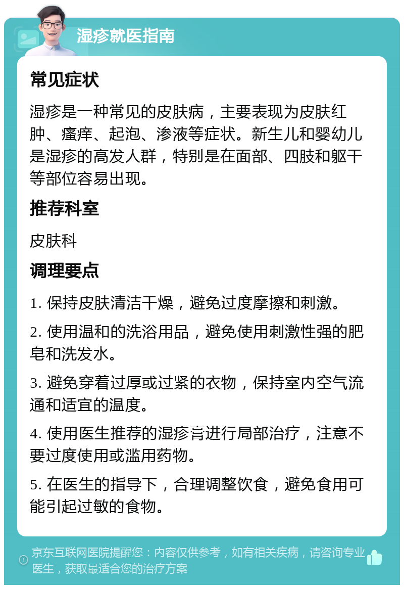 湿疹就医指南 常见症状 湿疹是一种常见的皮肤病，主要表现为皮肤红肿、瘙痒、起泡、渗液等症状。新生儿和婴幼儿是湿疹的高发人群，特别是在面部、四肢和躯干等部位容易出现。 推荐科室 皮肤科 调理要点 1. 保持皮肤清洁干燥，避免过度摩擦和刺激。 2. 使用温和的洗浴用品，避免使用刺激性强的肥皂和洗发水。 3. 避免穿着过厚或过紧的衣物，保持室内空气流通和适宜的温度。 4. 使用医生推荐的湿疹膏进行局部治疗，注意不要过度使用或滥用药物。 5. 在医生的指导下，合理调整饮食，避免食用可能引起过敏的食物。