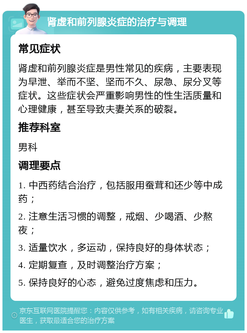 肾虚和前列腺炎症的治疗与调理 常见症状 肾虚和前列腺炎症是男性常见的疾病，主要表现为早泄、举而不坚、坚而不久、尿急、尿分叉等症状。这些症状会严重影响男性的性生活质量和心理健康，甚至导致夫妻关系的破裂。 推荐科室 男科 调理要点 1. 中西药结合治疗，包括服用蚕茸和还少等中成药； 2. 注意生活习惯的调整，戒烟、少喝酒、少熬夜； 3. 适量饮水，多运动，保持良好的身体状态； 4. 定期复查，及时调整治疗方案； 5. 保持良好的心态，避免过度焦虑和压力。