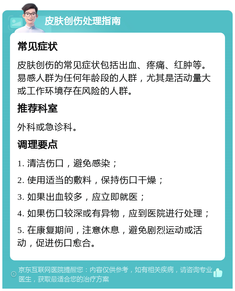 皮肤创伤处理指南 常见症状 皮肤创伤的常见症状包括出血、疼痛、红肿等。易感人群为任何年龄段的人群，尤其是活动量大或工作环境存在风险的人群。 推荐科室 外科或急诊科。 调理要点 1. 清洁伤口，避免感染； 2. 使用适当的敷料，保持伤口干燥； 3. 如果出血较多，应立即就医； 4. 如果伤口较深或有异物，应到医院进行处理； 5. 在康复期间，注意休息，避免剧烈运动或活动，促进伤口愈合。