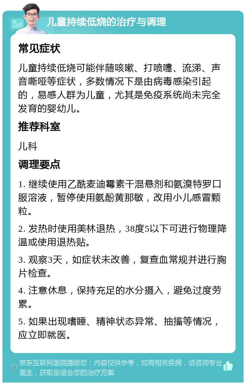 儿童持续低烧的治疗与调理 常见症状 儿童持续低烧可能伴随咳嗽、打喷嚏、流涕、声音嘶哑等症状，多数情况下是由病毒感染引起的，易感人群为儿童，尤其是免疫系统尚未完全发育的婴幼儿。 推荐科室 儿科 调理要点 1. 继续使用乙酰麦迪霉素干混悬剂和氨溴特罗口服溶液，暂停使用氨酚黄那敏，改用小儿感冒颗粒。 2. 发热时使用美林退热，38度5以下可进行物理降温或使用退热贴。 3. 观察3天，如症状未改善，复查血常规并进行胸片检查。 4. 注意休息，保持充足的水分摄入，避免过度劳累。 5. 如果出现嗜睡、精神状态异常、抽搐等情况，应立即就医。