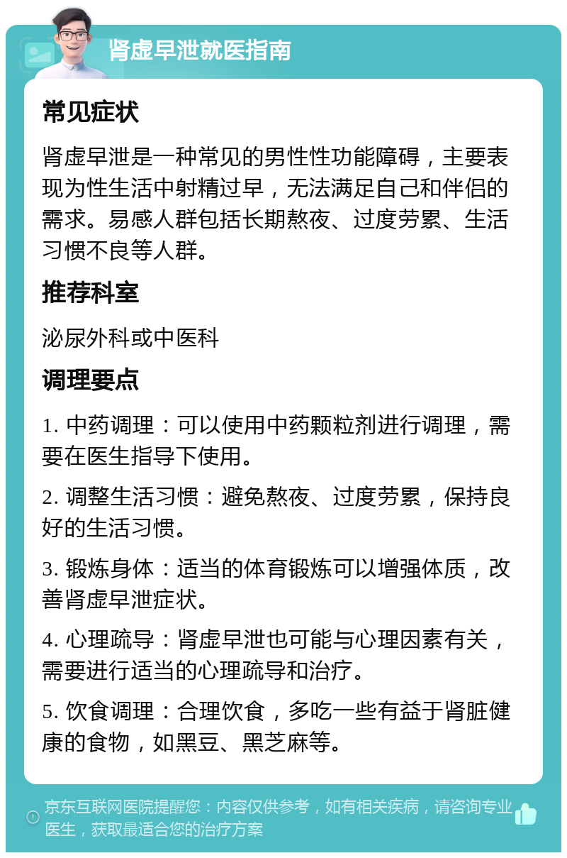 肾虚早泄就医指南 常见症状 肾虚早泄是一种常见的男性性功能障碍，主要表现为性生活中射精过早，无法满足自己和伴侣的需求。易感人群包括长期熬夜、过度劳累、生活习惯不良等人群。 推荐科室 泌尿外科或中医科 调理要点 1. 中药调理：可以使用中药颗粒剂进行调理，需要在医生指导下使用。 2. 调整生活习惯：避免熬夜、过度劳累，保持良好的生活习惯。 3. 锻炼身体：适当的体育锻炼可以增强体质，改善肾虚早泄症状。 4. 心理疏导：肾虚早泄也可能与心理因素有关，需要进行适当的心理疏导和治疗。 5. 饮食调理：合理饮食，多吃一些有益于肾脏健康的食物，如黑豆、黑芝麻等。