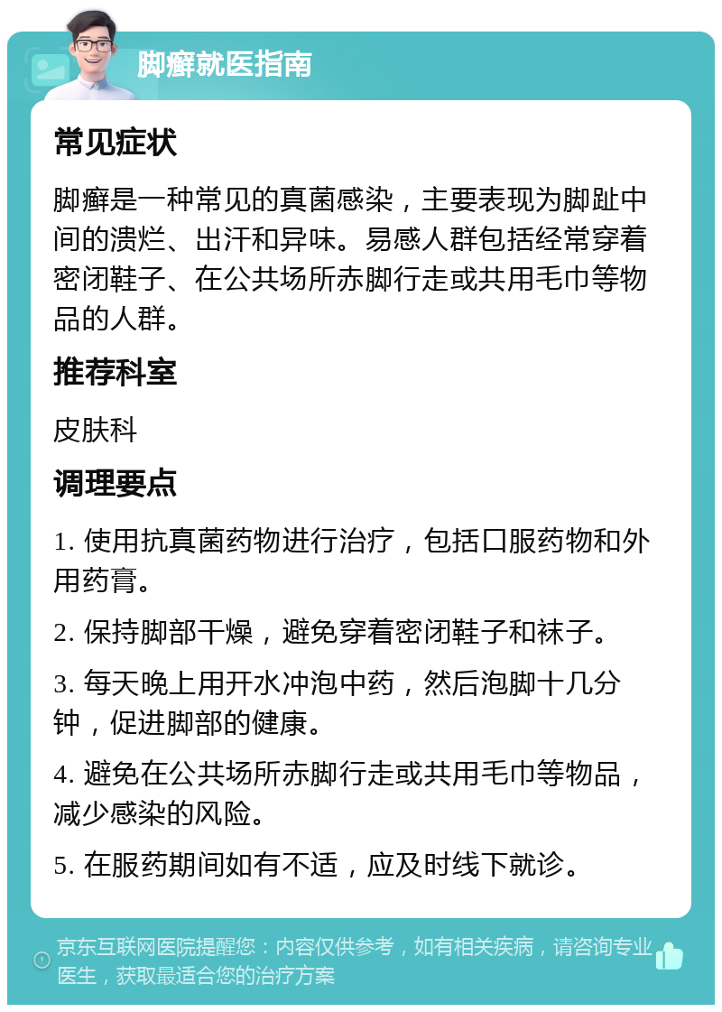 脚癣就医指南 常见症状 脚癣是一种常见的真菌感染，主要表现为脚趾中间的溃烂、出汗和异味。易感人群包括经常穿着密闭鞋子、在公共场所赤脚行走或共用毛巾等物品的人群。 推荐科室 皮肤科 调理要点 1. 使用抗真菌药物进行治疗，包括口服药物和外用药膏。 2. 保持脚部干燥，避免穿着密闭鞋子和袜子。 3. 每天晚上用开水冲泡中药，然后泡脚十几分钟，促进脚部的健康。 4. 避免在公共场所赤脚行走或共用毛巾等物品，减少感染的风险。 5. 在服药期间如有不适，应及时线下就诊。