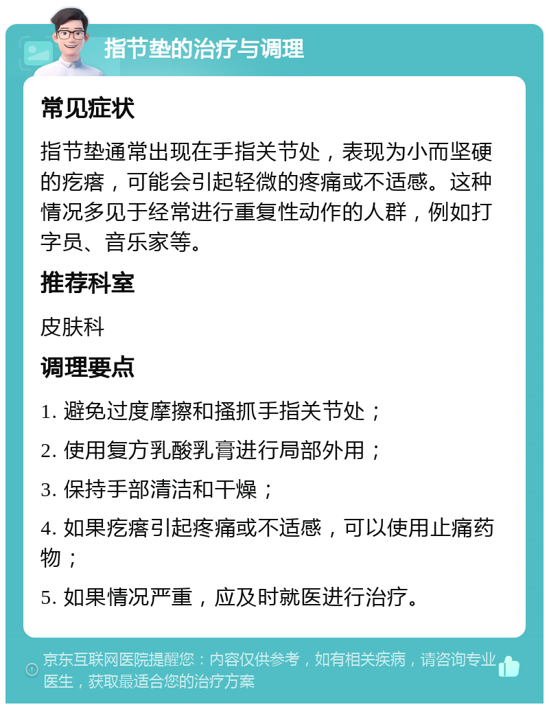 指节垫的治疗与调理 常见症状 指节垫通常出现在手指关节处，表现为小而坚硬的疙瘩，可能会引起轻微的疼痛或不适感。这种情况多见于经常进行重复性动作的人群，例如打字员、音乐家等。 推荐科室 皮肤科 调理要点 1. 避免过度摩擦和搔抓手指关节处； 2. 使用复方乳酸乳膏进行局部外用； 3. 保持手部清洁和干燥； 4. 如果疙瘩引起疼痛或不适感，可以使用止痛药物； 5. 如果情况严重，应及时就医进行治疗。