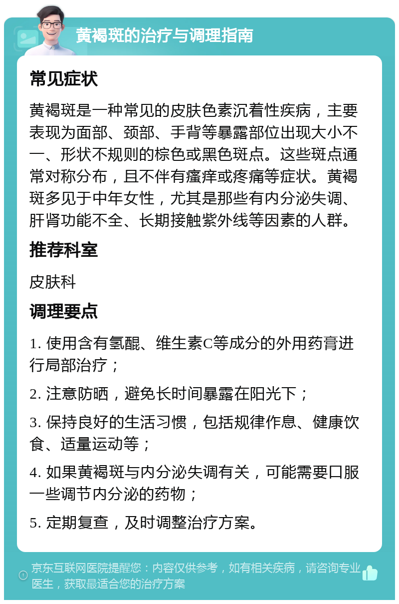 黄褐斑的治疗与调理指南 常见症状 黄褐斑是一种常见的皮肤色素沉着性疾病，主要表现为面部、颈部、手背等暴露部位出现大小不一、形状不规则的棕色或黑色斑点。这些斑点通常对称分布，且不伴有瘙痒或疼痛等症状。黄褐斑多见于中年女性，尤其是那些有内分泌失调、肝肾功能不全、长期接触紫外线等因素的人群。 推荐科室 皮肤科 调理要点 1. 使用含有氢醌、维生素C等成分的外用药膏进行局部治疗； 2. 注意防晒，避免长时间暴露在阳光下； 3. 保持良好的生活习惯，包括规律作息、健康饮食、适量运动等； 4. 如果黄褐斑与内分泌失调有关，可能需要口服一些调节内分泌的药物； 5. 定期复查，及时调整治疗方案。