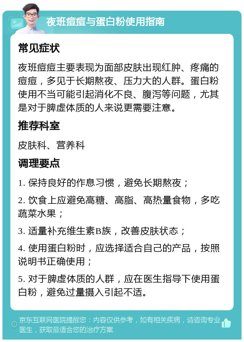 夜班痘痘与蛋白粉使用指南 常见症状 夜班痘痘主要表现为面部皮肤出现红肿、疼痛的痘痘，多见于长期熬夜、压力大的人群。蛋白粉使用不当可能引起消化不良、腹泻等问题，尤其是对于脾虚体质的人来说更需要注意。 推荐科室 皮肤科、营养科 调理要点 1. 保持良好的作息习惯，避免长期熬夜； 2. 饮食上应避免高糖、高脂、高热量食物，多吃蔬菜水果； 3. 适量补充维生素B族，改善皮肤状态； 4. 使用蛋白粉时，应选择适合自己的产品，按照说明书正确使用； 5. 对于脾虚体质的人群，应在医生指导下使用蛋白粉，避免过量摄入引起不适。