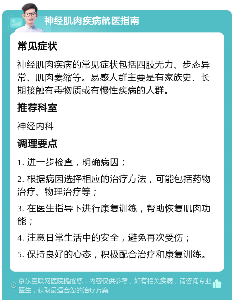 神经肌肉疾病就医指南 常见症状 神经肌肉疾病的常见症状包括四肢无力、步态异常、肌肉萎缩等。易感人群主要是有家族史、长期接触有毒物质或有慢性疾病的人群。 推荐科室 神经内科 调理要点 1. 进一步检查，明确病因； 2. 根据病因选择相应的治疗方法，可能包括药物治疗、物理治疗等； 3. 在医生指导下进行康复训练，帮助恢复肌肉功能； 4. 注意日常生活中的安全，避免再次受伤； 5. 保持良好的心态，积极配合治疗和康复训练。